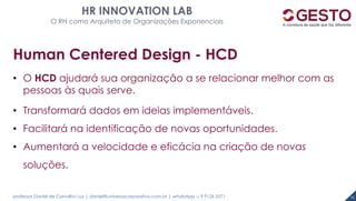 professor Daniel de Carvalho Luz | daniel@universocorporativo.com.br | whatsApp 15 9 9126 5571 51
HR INNOVATION LAB
O RH como Arquiteto de Organizações Exponenciais
Human Centered Design - HCD
• O HCD ajudará sua organização a se relacionar melhor com as
pessoas às quais serve.
• Transformará dados em ideias implementáveis.
• Facilitará na identificação de novas oportunidades.
• Aumentará a velocidade e eficácia na criação de novas
soluções.
 