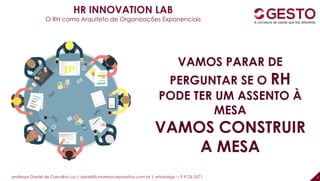 professor Daniel de Carvalho Luz | daniel@universocorporativo.com.br | whatsApp 15 9 9126 5571 7
HR INNOVATION LAB
O RH como Arquiteto de Organizações Exponenciais
VAMOS PARAR DE
PERGUNTAR SE O RH
PODE TER UM ASSENTO À
MESA
VAMOS CONSTRUIR
A MESA
 
