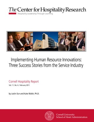 Implementing Human Resource Innovations:
Three Success Stories from the Service Industry


Cornell Hospitality Report
Vol. 11, No. 4, February 2011




by Justin Sun and Kate Walsh, Ph.D.




                                      www.chr.cornell.edu
 