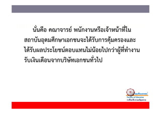 นนคอ คณาจารย พนกงานหรอเจาหนาทใน
     นั่นคือ คณาจารย์ พนักงานหรือเจ้าหน้าที่ใน
สถาบันอุดมศึกษาเอกชนจะได้รับการคุ้มครองและ
ได้รับผลประโยชน์ตอบแทนไม่นอยไปกว่าผู้ที่ทํางาน
                                  ้
รัับเงิินเดืือนจากบริษัทเอกชนทั่ัวไ
                     ิ              ไป
 