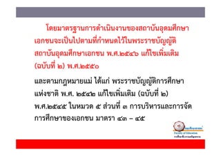 โดยมาตรฐานการดํําเนิินงานของสถาบัันอุดมศึึกษา
    โ
เอกชนจะเปนไปตามทกาหนดไวในพระราชบญญต
เอกชนจะเป็นไปตามที่กาหนดไว้ในพระราชบัญญัติ
                      ํ
สถาบันอุดมศึกษาเอกชน พ.ศ.2546 แก้ไขเพิ่มเติม
(ฉบับที่ 2) พ.ศ.2550
และตามกฎหมายแม่่ ได้้แก่่ พระราชบัญญััติการศึกษา
                   ไ               ั          ึ
แหงชาต
แห่งชาติ พ.ศ. 2542 แก้ไขเพิ่มเติม (ฉบับที่ 2)
                     แกไขเพมเตม (ฉบบท
พ.ศ.2545 ในหมวด 5 ส่วนที่ 3 การบริหารและการจัด
การศึกษาของเอกชน มาตรา 43 – 45
 