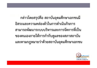 กลาวโดยสรุปคอ สถาบนอุดมศกษาเอกชนม
    กล่าวโดยสรปคือ สถาบันอดมศึกษาเอกชนมี
อิสระและความคล่องตัวในการดําเนินกิจการ
สามารถพัฒนาระบบบริหารและการจัดการที่เป็น
ของตนเองภายใต้้การกํํากัับดูแลของสภาสถาบััน
             ใ
และตามกฎหมายวาดวยสถาบนอุดมศกษาเอกชน
และตามกฎหมายว่าด้วยสถาบันอดมศึกษาเอกชน
 