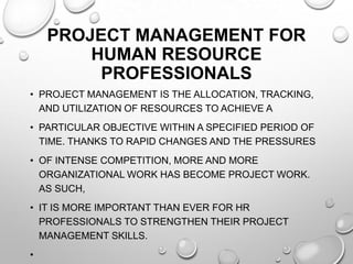 PROJECT MANAGEMENT FOR
HUMAN RESOURCE
PROFESSIONALS
• PROJECT MANAGEMENT IS THE ALLOCATION, TRACKING,
AND UTILIZATION OF RESOURCES TO ACHIEVE A
• PARTICULAR OBJECTIVE WITHIN A SPECIFIED PERIOD OF
TIME. THANKS TO RAPID CHANGES AND THE PRESSURES
• OF INTENSE COMPETITION, MORE AND MORE
ORGANIZATIONAL WORK HAS BECOME PROJECT WORK.
AS SUCH,
• IT IS MORE IMPORTANT THAN EVER FOR HR
PROFESSIONALS TO STRENGTHEN THEIR PROJECT
MANAGEMENT SKILLS.
•
 