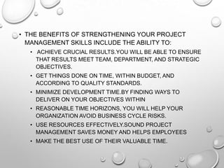 • THE BENEFITS OF STRENGTHENING YOUR PROJECT
MANAGEMENT SKILLS INCLUDE THE ABILITY TO:
• ACHIEVE CRUCIAL RESULTS.YOU WILL BE ABLE TO ENSURE
THAT RESULTS MEET TEAM, DEPARTMENT, AND STRATEGIC
OBJECTIVES.
• GET THINGS DONE ON TIME, WITHIN BUDGET, AND
ACCORDING TO QUALITY STANDARDS.
• MINIMIZE DEVELOPMENT TIME.BY FINDING WAYS TO
DELIVER ON YOUR OBJECTIVES WITHIN
• REASONABLE TIME HORIZONS, YOU WILL HELP YOUR
ORGANIZATION AVOID BUSINESS CYCLE RISKS.
• USE RESOURCES EFFECTIVELY.SOUND PROJECT
MANAGEMENT SAVES MONEY AND HELPS EMPLOYEES
• MAKE THE BEST USE OF THEIR VALUABLE TIME.
 