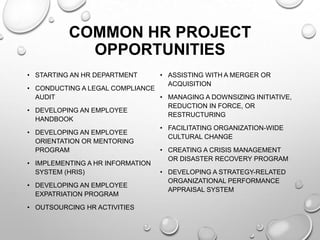COMMON HR PROJECT
OPPORTUNITIES
• STARTING AN HR DEPARTMENT
• CONDUCTING A LEGAL COMPLIANCE
AUDIT
• DEVELOPING AN EMPLOYEE
HANDBOOK
• DEVELOPING AN EMPLOYEE
ORIENTATION OR MENTORING
PROGRAM
• IMPLEMENTING A HR INFORMATION
SYSTEM (HRIS)
• DEVELOPING AN EMPLOYEE
EXPATRIATION PROGRAM
• OUTSOURCING HR ACTIVITIES
• ASSISTING WITH A MERGER OR
ACQUISITION
• MANAGING A DOWNSIZING INITIATIVE,
REDUCTION IN FORCE, OR
RESTRUCTURING
• FACILITATING ORGANIZATION-WIDE
CULTURAL CHANGE
• CREATING A CRISIS MANAGEMENT
OR DISASTER RECOVERY PROGRAM
• DEVELOPING A STRATEGY-RELATED
ORGANIZATIONAL PERFORMANCE
APPRAISAL SYSTEM
 