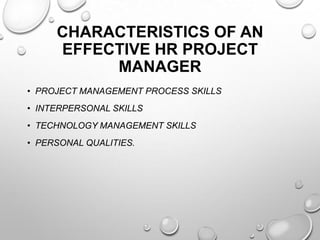 CHARACTERISTICS OF AN
EFFECTIVE HR PROJECT
MANAGER
• PROJECT MANAGEMENT PROCESS SKILLS
• INTERPERSONAL SKILLS
• TECHNOLOGY MANAGEMENT SKILLS
• PERSONAL QUALITIES.
 