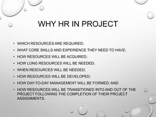 WHY HR IN PROJECT
• WHICH RESOURCES ARE REQUIRED;
• WHAT CORE SKILLS AND EXPERIENCE THEY NEED TO HAVE;
• HOW RESOURCES WILL BE ACQUIRED;
• HOW LONG RESOURCES WILL BE NEEDED;
• WHEN RESOURCES WILL BE NEEDED;
• HOW RESOURCES WILL BE DEVELOPED;
• HOW DAY-TO-DAY MANAGEMENT WILL BE FORMED; AND
• HOW RESOURCES WILL BE TRANSITIONED INTO AND OUT OF THE
PROJECT FOLLOWING THE COMPLETION OF THEIR PROJECT
ASSIGNMENTS.
 