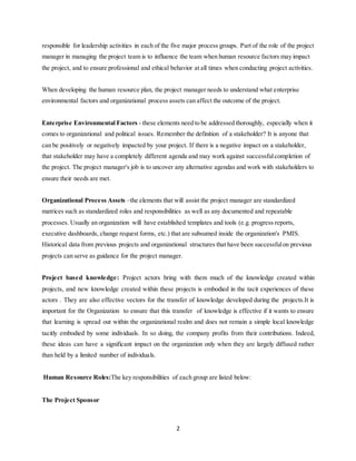 2
responsible for leadership activities in each of the five major process groups. Part of the role of the project
manager in managing the project team is to influence the team when human resource factors may impact
the project, and to ensure professional and ethical behavior at all times when conducting project activities.
When developing the human resource plan, the project manager needs to understand what enterprise
environmental factors and organizational process assets can affect the outcome of the project.
Enterprise Environmental Factors - these elements need to be addressed thoroughly, especially when it
comes to organizational and political issues. Remember the definition of a stakeholder? It is anyone that
can be positively or negatively impacted by your project. If there is a negative impact on a stakeholder,
that stakeholder may have a completely different agenda and may work against successfulcompletion of
the project. The project manager's job is to uncover any alternative agendas and work with stakeholders to
ensure their needs are met.
Organizational Process Assets –the elements that will assist the project manager are standardized
matrices such as standardized roles and responsibilities as well as any documented and repeatable
processes. Usually an organization will have established templates and tools (e.g. progress reports,
executive dashboards, change request forms, etc.) that are subsumed inside the organization's PMIS.
Historical data from previous projects and organizational structures that have been successfulon previous
projects can serve as guidance for the project manager.
Project based knowledge: Project actors bring with them much of the knowledge created within
projects, and new knowledge created within these projects is embodied in the tacit experiences of these
actors . They are also effective vectors for the transfer of knowledge developed during the projects.It is
important for thr Organization to ensure that this transfer of knowledge is effective if it wants to ensure
that learning is spread out within the organizational realm and does not remain a simple local knowledge
tacitly embodied by some individuals. In so doing, the company profits from their contributions. Indeed,
these ideas can have a significant impact on the organization only when they are largely diffused rather
than held by a limited number of individuals.
Human Resource Roles:The key responsibilities of each group are listed below:
The Project Sponsor
 