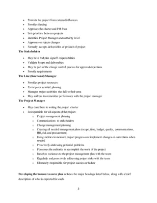 3
 Protects the project from external influences
 Provides funding
 Approves the charter and PM Plan
 Sets priorities between projects
 Identifies Project Manager and authority level
 Approves or rejects changes
 Formally accepts deliverables or product of project
The Stakeholders
 May have PM plan signoff responsibilities
 Validate Scope and deliverables
 May be part of the change control process for approvals/rejections
 Provide requirements
The Line (functional) Manager
 Provides project resources
 Participates in initial planning
 Manages project activities that fall to their area
 May address team member performance with the project manager
The Project Manager
 May contribute to writing the project charter
 Is responsible for all aspects of the project:
o Project management planning
o Communications to stakeholders
o Change management planning
o Creating all needed management plans (scope, time, budget, quality, communications,
HR, risk and procurement)
o Using metrics to measure project progress and implement changes or corrections when
needed
o Proactively addressing potential problems
o Possesses the authority to accomplish the work of the project
o Resolves variances to the project management plan with the team
o Regularly and proactively addressing project risks with the team
o Ultimately responsible for project success or failure
Developing the human resource plan includes the major headings listed below, along with a brief
description of what is expected for each.
 