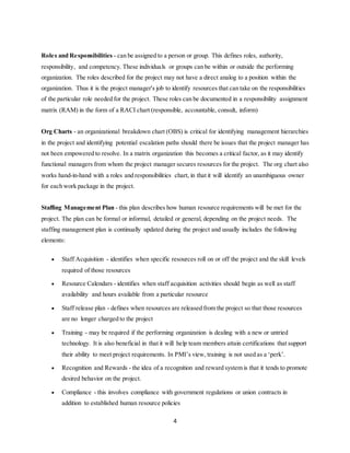 4
Roles and Responsibilities - can be assigned to a person or group. This defines roles, authority,
responsibility, and competency. These individuals or groups can be within or outside the performing
organization. The roles described for the project may not have a direct analog to a position within the
organization. Thus it is the project manager's job to identify resources that can take on the responsibilities
of the particular role needed for the project. These roles can be documented in a responsibility assignment
matrix (RAM) in the form of a RACI chart (responsible, accountable, consult, inform)
Org Charts - an organizational breakdown chart (OBS) is critical for identifying management hierarchies
in the project and identifying potential escalation paths should there be issues that the project manager has
not been empowered to resolve. In a matrix organization this becomes a critical factor, as it may identify
functional managers from whom the project manager secures resources for the project. The org chart also
works hand-in-hand with a roles and responsibilities chart, in that it will identify an unambiguous owner
for each work package in the project.
Staffing Management Plan - this plan describes how human resource requirements will be met for the
project. The plan can be formal or informal, detailed or general, depending on the project needs. The
staffing management plan is continually updated during the project and usually includes the following
elements:
 Staff Acquisition - identifies when specific resources roll on or off the project and the skill levels
required of those resources
 Resource Calendars - identifies when staff acquisition activities should begin as well as staff
availability and hours available from a particular resource
 Staff release plan - defines when resources are released from the project so that those resources
are no longer charged to the project
 Training - may be required if the performing organization is dealing with a new or untried
technology. It is also beneficial in that it will help team members attain certifications that support
their ability to meet project requirements. In PMI’s view, training is not used as a ‘perk’.
 Recognition and Rewards - the idea of a recognition and reward system is that it tends to promote
desired behavior on the project.
 Compliance - this involves compliance with government regulations or union contracts in
addition to established human resource policies
 