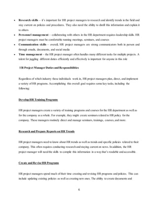 6
 Research skills – it’s important for HR project managers to research and identify trends in the field and
stay current on policies and procedures. They also need the ability to distill this information and explain it
to others
 Personnel management – collaborating with others in the HR department requires leadership skills. HR
project managers must be comfortable running meetings, seminars, and courses
 Communication skills – overall, HR project managers are strong communicators both in person and
through emails, documents, and social media
 Time management – the HR project manager often handles many different tasks for multiple projects. A
talent for juggling different duties efficiently and effectively is important for anyone in this role
HR Project Manager Duties and Responsibilities
Regardless of which industry these individuals work in, HR project managers plan, direct, and implement
a variety of HR programs. Accomplishing this overall goal requires some key tasks, including the
following:
Develop HR Training Programs
HR project managers create a variety of training programs and courses for the HR department as well as
for the company as a whole. For example, they might create seminars related to HR policy for the
company. These managers routinely direct and manage seminars, trainings, courses,and more.
Research and Prepare Reports on HR Trends
HR project managers need to know about HR trends as well as trends and specific policies related to their
company. This often requires conducting research and staying current on news. In addition, the HR
project manager will need the skills to compile this information in a way that’s readable and accessible.
Create and Revise HR Programs
HR project managers spend much of their time creating and revising HR programs and policies. This can
include updating existing policies as well as creating new ones. The ability to create documents and
 