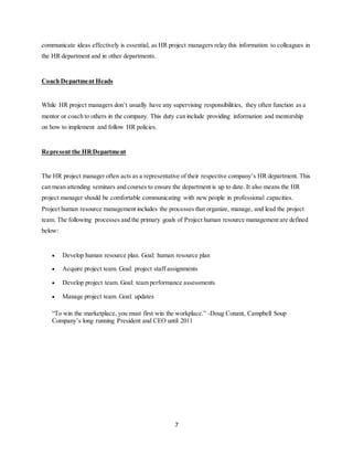 7
communicate ideas effectively is essential, as HR project managers relay this information to colleagues in
the HR department and in other departments.
Coach Department Heads
While HR project managers don’t usually have any supervising responsibilities, they often function as a
mentor or coach to others in the company. This duty can include providing information and mentorship
on how to implement and follow HR policies.
Represent the HRDepartment
The HR project manager often acts as a representative of their respective company’s HR department. This
can mean attending seminars and courses to ensure the department is up to date. It also means the HR
project manager should be comfortable communicating with new people in professional capacities.
Project human resource management includes the processes that organize, manage, and lead the project
team. The following processes and the primary goals of Project human resource management are defined
below:
 Develop human resource plan. Goal: human resource plan
 Acquire project team. Goal: project staff assignments
 Develop project team. Goal: team performance assessments
 Manage project team. Goal: updates
“To win the marketplace, you must first win the workplace.” -Doug Conant, Campbell Soup
Company’s long running President and CEO until 2011
 