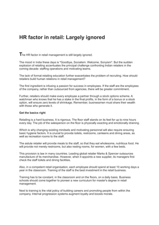 HR factor in retail: Largely ignored


The HR factor in retail management is still largely ignored.
The mood in India these days is "Goodbye, Socialism. Welcome, Sonyism". But the sudden
explosion of retailing accentuates the principal challenge confronting Indian retailers in the
coming decade: staffing operations and motivating teams.

The lack of formal retailing education further exacerbates the problem of recruiting. How should
retailers build human relations in retail management?

The first ingredient is infusing a passion for success in employees. If the staff are the employees
of the company, rather than outsourced from agencies, there will be greater commitment.

Further, retailers should make every employee a partner through a stock options scheme. A
watchman who knows that he has a stake in the final profits, in the form of a bonus or a stock
option, will ensure zero levels of shrinkage. Remember, businessmen must share their wealth
with those who generate it.

Get the basics right

Retailing is a hard business. It is rigorous. The floor staff stands on its feet for up to nine hours
every day. The job of the salesperson on the floor is physically exacting and emotionally draining.

Which is why changing existing mindsets and motivating personnel will also require ensuring
basic hygiene factors. It is crucial to provide toilets, restrooms, canteens and dining areas, as
well as recreation rooms to the staff.

The astute retailer will provide meals to the staff, so that they eat wholesome, nutritious food. He
will provide not merely restrooms, but also resting rooms, for women, with a few beds.

This provision is law in many countries. Leading global retailer Marks & Spencer outsources
manufacture of its merchandise. However, when it appoints a new supplier, its managers first
check the staff toilets and dining facilities.

Also, in a competent retail organisation, each employee should spend at least 10 working days a
year in the classroom. Training of the staff is the best investment in the retail business.

Training has to be constant, in the classroom and on the floors, on a daily basis. Business
schools should come together to pioneer a new curriculum for master's degree in retail
management.

Next to training is the vital policy of building careers and promoting people from within the
company. Internal progression systems augment loyalty and boosts morale.
 