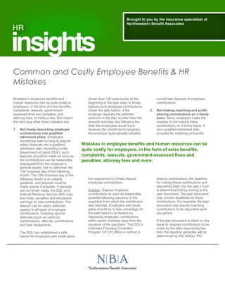 Common and Costly Employee Benefits & HR
Mistakes
Mistakes in employee benefits and
human resources can be quite costly to
employers, in the form of extra benefits,
complaints, lawsuits, government-
assessed fines and penalties, and
attorney fees, to name a few. Don’t learn
the hard way what these mistakes are.
1. Not timely depositing employee
contributions into qualified
retirement plans. Employers
sometimes wait too long to deposit
salary deferrals into a qualified
retirement plan. According to the
Department of Labor (DOL), such
deposits should be made as soon as
the contributions can be reasonably
segregated from the employer’s
general assets, but no later than the
15th business day of the following
month. The 15th business day of the
following month is an outside
guideline, and deposits must be
made sooner if possible. If deposits
are not timely made, the DOL and
Internal Revenue Service (IRS) may
levy fines, penalties and retroactive
earnings for late contributions. The
deposit rule for salary deferrals
applies to all types of employee
contributions, including special
deferrals (such as catch-up
contributions), after-tax contributions
and loan repayments.
The DOL has established a safe
harbor for employers with small plans
(fewer than 100 participants at the
beginning of the plan year) to timely
deposit such employee contributions.
Under the safe harbor, if the
employer deposits the withheld
amounts in the plan no later than the
seventh business day following the
date the employees would have
received the contributions (payday),
the employer automatically satisfies
the requirement to timely deposit
employee contributions.
Solution: Deposit employee
contributions as soon as reasonably
possible following issuance of the
paycheck from which the contribution
was withheld. Employers with small
plans should try to take advantage of
the safe harbor’s protection by
depositing employee contributions
within seven business days from the
issuance of the paycheck. The DOL’s
Voluntary Fiduciary Correction
Program (VFCP) offers a method to
correct late deposits of employee
contributions.
2. Not making matching and profit-
sharing contributions on a timely
basis. Many employers make the
mistake of not making these
contributions on a timely basis. If
your qualified retirement plan
provides for matching and profit-
sharing contributions, the deadline
for making these contributions and
depositing them into the plan’s trust
is determined first by looking to the
plan document. The plan document
may contain deadlines for these
contributions. For example, the plan
document may require matching
contributions to be deposited each
pay period.
If the plan document is silent on this
issue or requires contributions to be
made by the date required by law,
then the deadline generally will be
determined by IRC 404(a). IRC
Brought to you by the insurance specialists at
Northwestern Benefit Associates
Mistakes in employee benefits and human resources can be
quite costly for employers, in the form of extra benefits,
complaints, lawsuits, government-assessed fines and
penalties, attorney fees and more.
 