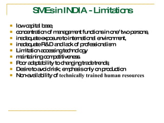 SMEs in INDIA - Limitations low capital base,  concentration of management functions in one/ two persons,  inadequate exposure to international environment,  inadequate R&D and lack of professionalism  Limitation accessing technology  maintaining competitiveness.  Poor adaptability to changing trade trends; Desire to avoid risk; emphasis only on production  Non-availability of  technically trained human resources 