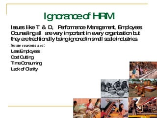 Issues like T & D,  Performance Management, Employees Counseling all  are very important in every organization but  they are traditionally being ignored in small scale industries. Some reasons are:  Less Employees Cost Cutting Time Consuming Lack of Clarity  Ignorance of HRM 