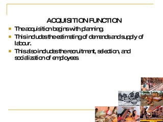 ACQUISITION FUNCTION The acquisition begins with planning.  This includes the estimating of demands and supply of labour. This also includes the recruitment, selection, and socialization of employees.  