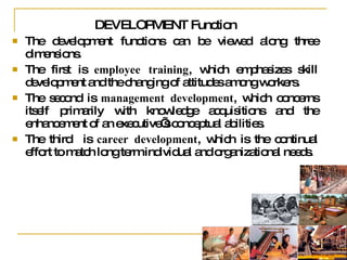DEVELOPMENT Function  The development functions can be viewed along three dimensions. The first is  employee training , which emphasizes skill development and the changing of attitudes among workers. The second is  management development , which concerns itself primarily with knowledge acquisitions and the enhancement of an executive’s conceptual abilities. The third  is  career development , which is the continual effort to match long term individual and organizational needs. 