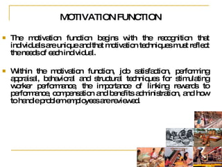 MOTIVATION FUNCTION The motivation function begins with the recognition that individuals are unique and that motivation techniques must reflect the needs of each individual.  Within the motivation function, job satisfaction, performing appraisal, behavioral and structural techniques for stimulating worker performance, the importance of linking rewards to performance, compensation and benefits administration, and how to handle problem employees are reviewed.  