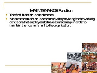MAINTENANCE Function The final function is maintenance.  Maintenance function is concerned with providing those working  conditions that employees believe are necessary in order to maintain their commitment to the organization. 