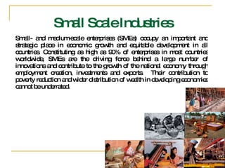 Small- and medium-scale enterprises (SMEs) occupy an important and strategic place in economic growth and equitable development in all countries. Constituting as high as 90% of enterprises in most countries worldwide, SMEs are the driving force behind a large number of innovations and contribute to the growth of the national economy through employment creation, investments and exports.  Their contribution to poverty reduction and wider distribution of wealth in developing economies cannot be underrated.  Small Scale Industries 