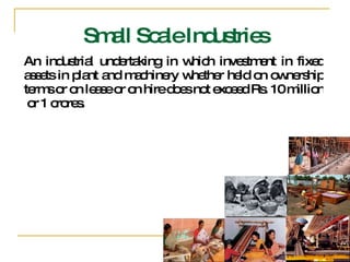 An industrial undertaking in which investment in fixed assets in plant and machinery whether held on ownership terms or on lease or on hire does not exceed Rs. 10 million  or 1 crores. Small Scale Industries 