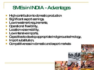 SMEs in INDIA - Advantages High contribution to domestic production Significant export earnings, Low investment requirements,  Operational flexibility,  Location wise mobility,  Low intensive imports,  Capacities to develop appropriate indigenous technology,  Import substitution,  Competitiveness in domestic and export markets  