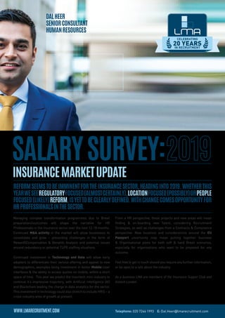 DalHeer
SeniorConsultant
humanresources
InsuranceMarketUpdate
Managing complex transformation programmes due to Brexit
preparationsoutcomes will shape the narrative for HR
Professionals in the Insurance sector over the next 12-18 months.
Continued M&A activity in the market will allow businesses to
consolidate and grow – presenting challenges in the form of
RewardCompensation & Benefits Analysis and potential issues
around redundancy or potential TUPE staffing situations.
Continued investment in Technology and Data will allow early
adopters to differentiate their service offering and appeal to new
demographics, examples being Investment in better Mobile User
Interfaces & the ability to access quotes on mobile, within a short
space of time. This year we predict the Insurtech mini-industry to
continue it’s impressive trajectory, with Artificial Intelligence (AI)
and Blockchain leading the charge in data analytics for the sector.
This investment in technology could also stretch to include HRIS – a
cross-industry area of growth at present.
From a HR perspective, these projects and new areas will mean
finding & on-boarding new Talent, considering Recruitment
Strategies, as well as challenges from a Contracts & Compliance
perspective. New locations and considerations around the EU
Passport uncertainty may mean putting together business
& Organisational plans for both soft & hard Brexit scenarios,
especially for organisations who want to be prepared for any
outcome.
Feel free to get in touch should you require any further information,
or be open to a talk about the industry.
As a business LMA are members of the Insurance Supper Club and
Instech London.
ReformseemstobeimminentfortheInsuranceSector,headinginto2019.Whetherthis
yearweseeRegulatoryFocused(almostcertainly),LocationFocused(possibly)orPeople
Focused(likely)reform,isyettobeclearlydefined.Withchangecomesopportunityfor
HRprofessionalsinthesector.
SalarySurvey:
CELEBRATING
20 YEARSIN RECRUITMENT
Telephone: 020 7246 1993 E: Dal.Heer@lmarecruitment.com
 
