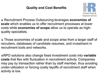 Quality and Cost Benefits Recruitment Process Outsourcing leverages economies of scale which enables us to offer recruitment processes at lower costs while economies of scope allow us to operate as high-quality specialists.  Those economies of scale and scope arise from a larger staff of recruiters, databases of candidate resumes, and investment in recruitment tools and networks. RPO solutions also change fixed investment costs into variable costs that flex with fluctuation in recruitment activity. Companies may pay by transaction rather than by staff member, thus avoiding under-utilization or forcing costly layoffs of recruitment staff when activity is low.