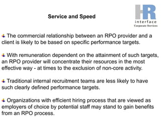 Service and SpeedThe commercial relationship between an RPO provider and a client is likely to be based on specific performance targets. With remuneration dependent on the attainment of such targets, an RPO provider will concentrate their resources in the most effective way - at times to the exclusion of non-core activity. Traditional internal recruitment teams are less likely to have such clearly defined performance targets. Organizations with efficient hiring process that are viewed as employers of choice by potential staff may stand to gain benefits from an RPO process.