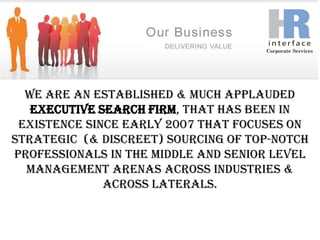 We are an Established & Much Applauded Executive Search Firm, that has been in existence since early 2007 that focuses on Strategic  (& Discreet) Sourcing of top-notch professionals in the Middle and Senior level Management arenas across industries & across laterals. 