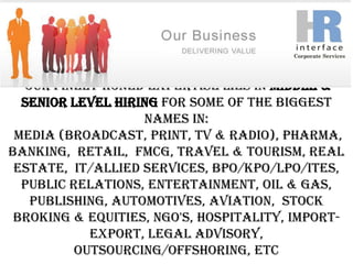 Our finely honed expertise lies in Middle & Senior Level Hiring for some of the biggest names in: Media (Broadcast, Print, TV & Radio), Pharma, Banking,  Retail,  FMCG, Travel & Tourism, Real Estate,  IT/Allied Services, BPO/KPO/LPO/ITES, Public Relations, Entertainment, Oil & Gas, Publishing, Automotives, Aviation,  Stock Broking & Equities, NGO's, Hospitality, Import-Export, Legal Advisory, Outsourcing/Offshoring, etc          