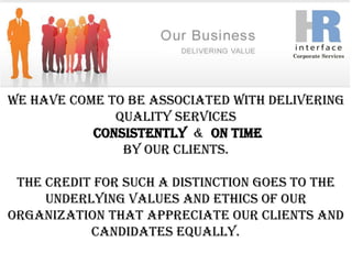 We have come to be associated with delivering quality servicesConsistently  &  On time by our clients. The credit for such a distinction goes to the underlying values and ethics of our organization that appreciate our clients and candidates equally.               