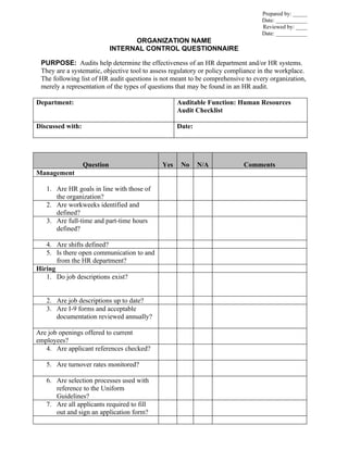 Prepared by: _____
                                                                                 Date: ___________
                                                                                 Reviewed by: ____
                                                                                 Date: ___________
                                   ORGANIZATION NAME
                             INTERNAL CONTROL QUESTIONNAIRE

 PURPOSE: Audits help determine the effectiveness of an HR department and/or HR systems.
 They are a systematic, objective tool to assess regulatory or policy compliance in the workplace.
 The following list of HR audit questions is not meant to be comprehensive to every organization,
 merely a representation of the types of questions that may be found in an HR audit.

Department:                                        Auditable Function: Human Resources
                                                   Audit Checklist

Discussed with:                                    Date:




                  Question                   Yes    No     N/A             Comments
Management

   1. Are HR goals in line with those of
      the organization?
   2. Are workweeks identified and
      defined?
   3. Are full-time and part-time hours
      defined?

   4. Are shifts defined?
   5. Is there open communication to and
       from the HR department?
Hiring
   1. Do job descriptions exist?


   2. Are job descriptions up to date?
   3. Are I-9 forms and acceptable
      documentation reviewed annually?

Are job openings offered to current
employees?
   4. Are applicant references checked?

   5. Are turnover rates monitored?

   6. Are selection processes used with
      reference to the Uniform
      Guidelines?
   7. Are all applicants required to fill
      out and sign an application form?
 