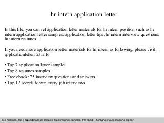 hr intern application letter 
In this file, you can ref application letter materials for hr intern position such as hr 
intern application letter samples, application letter tips, hr intern interview questions, 
hr intern resumes… 
If you need more application letter materials for hr intern as following, please visit: 
applicationletter123.info 
• Top 7 application letter samples 
• Top 8 resumes samples 
• Free ebook: 75 interview questions and answers 
• Top 12 secrets to win every job interviews 
Top materials: top 7 application letter samples, top 8 resumes samples, free ebook: 75 interview questions and answer 
Interview questions and answers – free download/ pdf and ppt file 
 
