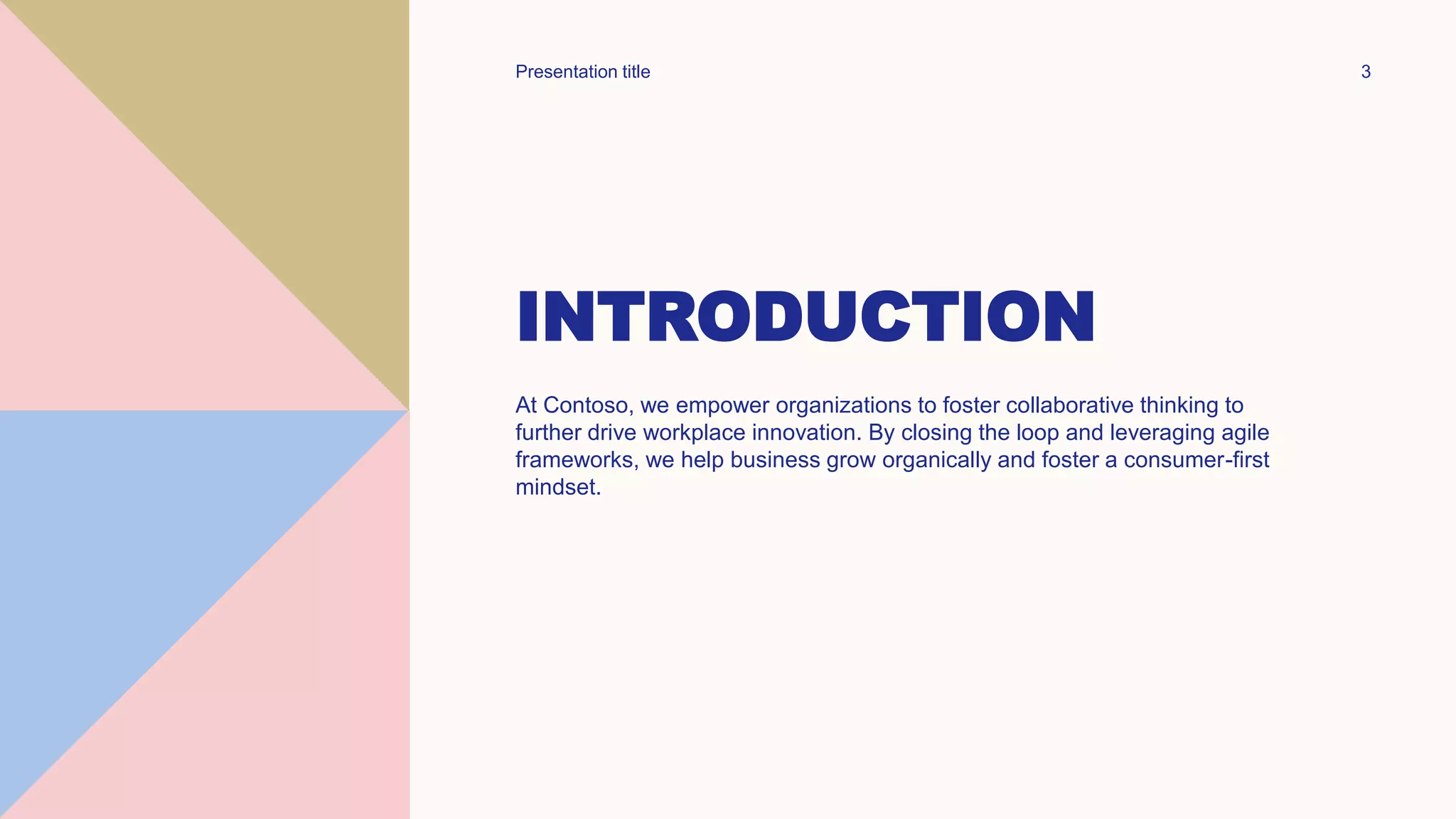 INTRODUCTION
At Contoso, we empower organizations to foster collaborative thinking to
further drive workplace innovation. By closing the loop and leveraging agile
frameworks, we help business grow organically and foster a consumer-first
mindset.
Presentation title 3
 