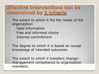 Effective interventions can be
determined by 3 criteria
①    The extent to which it fits the needs of the
     organization
    a. Valid information
    b. Free and informed choice
    c. Internal commitment

②   The degree to which it is based on causal
    knowledge of intended outcomes.

③   The extent to which it transfers change-
    management competence to organization
    members.
 