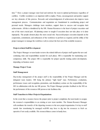 4
time.”2
Here a project manager must lead and motivate the team to optimal performance regardless of
conflicts. Conflict resolution is an important skill to employ. Praise, encouragement and positive support
are key elements of this process. Rewards and acknowledgement of achievement also improve team
management process. Communications and negotiation are foundational in coordinating project and
personal needs. Managers challenge team members, support them to success and recognize their
achievements. All this is shouldered by the HR. Human Resources is the heart of project execution–and
one of the most crucial part. All planning comes to naught if execution does not take place or is done
improperly. The people element plays the most crucial role. Successful project execution depends on the
cooperation, commitment, and enthusiasm of the workforce to perform as required, and the ability of the
project managers to manage the workforce well, to extract the best out of the available resources.
Project-related Staff Development
The Project Manager or team leader reviews the related skill-sets of project staff against the new and
continuing roles and responsibilities needed for each phase. HR is responsible for maintaining core
competency skills. The project HR is responsible for project specific training and/or development,
depending on business need.
Manage Project Team
Staff Management
Day-to-day management of the project staff is the responsibility of the Project Manager and the
delegated team leaders. HR being the primary “right hand” man. Performance evaluations,
performance issues and recognition, promotions, and disciplinary actions are the responsibility of the
HO in collaboration with the site HR person. The Project Manager provides feedback to the HO on
the performance of the resources HR person at site facilitates this.
Staff Transition to Other Projects/Organizations
In the event that a resource leaves the project prior to project completion, the team leader re-assigns
the resource's responsibilities to an existing or new team member. The Human Resource Manager
will coordinate the transfer of the departing resource to the new project/organization. It is key to staff
morale that transitioning be managed well.HR may have to dig into his resources to fetch an
operative if not easily available. His resourcefulness comes in handy here.
 