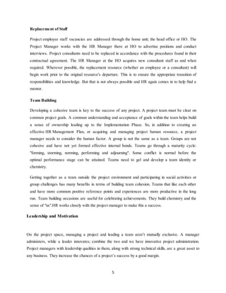 5
Replacement of Staff
Project employee staff vacancies are addressed through the home unit; the head office or HO. The
Project Manager works with the HR Manager there at HO to advertise positions and conduct
interviews. Project consultants need to be replaced in accordance with the procedures found in their
contractual agreement. The HR Manager at the HO acquires new consultant staff as and when
required. Wherever possible, the replacement resource (whether an employee or a consultant) will
begin work prior to the original resource's departure. This is to ensure the appropriate transition of
responsibilities and knowledge. But that is not always possible and HR again comes in to help find a
mentor.
Team Building
Developing a cohesive team is key to the success of any project. A project team must be clear on
common project goals. A common understanding and acceptance of goals within the team helps build
a sense of ownership leading up to the Implementation Phase. So, in addition to creating an
effective HR Management Plan, or acquiring and managing project human resource, a project
manager needs to consider the human factor. A group is not the same as a team. Groups are not
cohesive and have not yet formed effective internal bonds. Teams go through a maturity cycle:
"forming, storming, norming, performing and adjourning". Some conflict is normal before the
optimal performance stage can be attained. Teams need to gel and develop a team identity or
chemistry.
Getting together as a team outside the project environment and participating in social activities or
group challenges has many benefits in terms of building team cohesion. Teams that like each other
and have more common positive reference points and experiences are more productive in the long
run. Team building occasions are useful for celebrating achievements. They build chemistry and the
sense of "us".HR works closely with the project manager to make this a success.
Leadership and Motivation
On the project space, managing a project and leading a team aren’t mutually exclusive. A manager
administers, while a leader innovates; combine the two and we have innovative project administration.
Project managers with leadership qualities in them, along with strong technical skills, are a great asset to
any business. They increase the chances of a project’s success by a good margin.
 