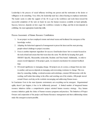 6
Leadership is the process of social influence involving one person and the motivation or the desire or
willingness to do something. Very often, the leadership style has a direct bearing on employee motivation.
The leader seeks to enlist the support of the Hr to get to the workforce and work them toward the
successful completion of the task on hand; he uses the human resources available on hand optimally.
Success, however, depends on how eager the workforce remains to oblige, and this in turn depends on
exhibiting the most appropriate leadership skills.
Process Assessment of Human Resource Contributions
1. In our project we have employed remote and virtual teams and facilitated the emergence of the
knowledge worker.
2. Adopting the behavioral approach of management to preset the latest and the most pressing
people-related challenge to project execution.
3. Focus is another important ingredient for success. Good leaders know how to remain focused on
the task at hand and ensure that their team does the same. We did this by keeping their goals
SMART: Specific, Measurable,Achievable, Realistic and Time bound. Additionally, in order to
ensure overall alignment of the project goals, we ensured a mechanism for constant feedback
loop.
4. Of crucial significance is managing change. All projects are,in a sense,a change from one state
to another, and success depends on managing and overcoming resistance to change. This was
done by counseling, holding weekend sessions and workshops, constant HR interaction with the
working staff-rather than sitting in the office and watching out of the window, HR people moved
around 4 hours each day on the worksite encouraging and addressing Human issues.
In Conclusion: Even in the most dynamic environment, not everything can be emergent. Organizational
agility doesn’t just happen; it has to be deliberately pursued. A limited number of integrated human
resource initiatives define a comprehensive project oriented human resource strategy. Key human
resource initiatives guide the choice of human resource programs and practices. The Initiatives of Project
Owners and cooperation of the project and Human Resource management and their collaborating visions
make this emergent scenario possible.
 