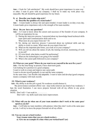 3
   Ans: - I look for “job satisfaction”. My work should have great importance in some way
   or other. I want to grow with my company. I shall try to make my work place very
   enjoyable. My job should be good experience for my future.

   9) a) Describe your leader ship style?
       b) Describe the qualities of a team leader?
   Ans: - A team leader is always fair and open-minded. A team leader is on duty every day.
   A team leader gives importance only to the strength of his team member.

   10) a) Do you have any questions?
   Ans: - 1) I want to know about the careers and successes of the founder of your company. It
      will be an inspiration for me.
      2) During the interview process, I answered about my knowledge based technical skills
          team spirit and Communication skills and so on.
          What more do you expect from me? Or
      3) Sir, during our interview process I answered about my technical skills and my
          ability to work in a team. What more do you expect from me?
      4) What are the important plat forms, you work on in your company?
      5) Will you tell me about the nature of job, the training involved, monitoring of work
          in my job?
      6) If I were hired, what duties would I be performing?
      7) What are the technologies I am going to be trained?
      8) What is the career path followed in your company?

   11) What are your goals? Where do you want to see yourself in the next five years?
   Ans: - For the time being/ at present, I have short-term goals.
   I am looking for a position in a good company.
   I want to work in a team and improve any career path.
   I want to elevate myself gradually in one and the same company.
   At the same time, I am flexible and adaptable. I want to learn and develop (good company
   means a company with track record).

  12) What is your weakness?
 Ans: -My ability to do this job is good. No weakness would obstruct it.
      My perseverance (constant efforts/ non –stop work) removes any kind of my weakness. I
hate the word frustration. I can move projects forward with all my efforts in any given
situation.
NOTE: Don’t tell-> I am weak in…………….
         Don’t tell-> my skills need some more improvement.


 13) What will you do when one of your team members don’t work at the same pace/
      speed as you do?
   Ans: - I will help my team members with patience when they don’t work at the same pace
   as I do. I will try to move the project forward wit all my efforts


 14) You say you are a hard worker.
      Your resume states that you are a hard-worker:-
      a) Give me an example of a time when you worked hard? (or)
 