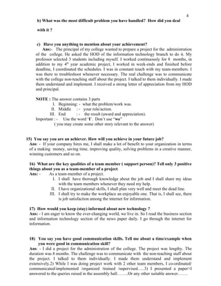 4
      b) What was the most difficult problem you have handled? How did you deal

      with it ?


      c) Have you anything to mention about your achievement?
         Ans:- The principal of my college wanted to prepare a project for the administration
     of the college. He asked the HOD of the information technology branch to do it. My
     professor selected 3 students including myself. I worked continuously for 8 months, in
     addition to my 4th year academic project, I worked in week-ends and finished before
     deadline, I coordinated the schedules. I was in constant touch with my team-members. I
     was there to troubleshoot whenever necessary. The real challenge was to communicate
     with the college non-teaching staff about the project. I talked to them individually. I made
     them understand and implement. I received a strong letter of appreciation from my HOD
     and principal.

     NOTE : The answer contains 3 parts
              I. Beginning: - what the problem/work was.
             II. Middle : - your role/action.
            III. End       : - the result (award and appreciation).
     Important : - Use the word ‘I’. Don’t use “we”
               ( you may create some other story relevant to the answer)


15) You say you are an achiever. How will you achieve in your future job?
  Ans: - If your company hires me, I shall make a lot of benefit to your organization in terms
  of a making money, saving time, improving quality, solving problems in a creative manner,
  winning customers and so on.

 16) What are the key qualities of a team member ( support person)? Tell only 3 positive
 things about you as a team-member of a project.
 Ans: -    As a team-member of a project.
              I. I shall have thorough knowledge about the job and I shall share my ideas
                 with the team members whenever they need my help.
             II. I have organizational skills, I shall plan very well and meet the dead line.
            III. I shall try to make the workplace an enjoyable one. That is, I shall see, there
                 is job satisfaction among the internet for information.

 17) How would you keep (stay) informed about new technology ?
 Ans: - I am eager to know the ever-changing world, we live in. So I read the business section
 and information technology section of the news paper daily. I go through the internet for
 information.


 18) You say you have good communication skills. Tell me about a time/example when
      you were good in communication skill?
 Ans: - I did a project for the administration of the college. The project was lengthy. The
 duration was 8 months. The challenge was to communicate with the non-teaching staff about
 the project. I talked to them individually. I made them understand and implement
 extensively.2) While I was doing project work with 2 other team members, I co-ordinated/
 communicated/implemented /organized /trained /supervised…..3) I presented a paper>I
 answered to the queries raised in the assembly hall……..Or any other suitable answer…….
 