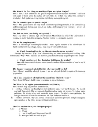 5

   19) What is the first thing you would do, if you were given this job?
   Ans: - First, I shall understand the specific responsibilities of my team members. I shall talk
   with each of them about the nature of work they do. I shall read about the company’s
   products. I shall make use of my training period and understand my job.

   20) Do you think you can you do this job ?
   Ans: - My qualifications are very much suitable for your requirements. I can learn quickly
   and finish projects before dead lines. I can make a difference in your company. I always set
   goals and achieve.

   21) Tell me about your family background. ?
   Ans: - My father is a retired high school teacher. My mother is a housewife. One brother is
   working in motor Industries company. Another brother is a computer engineer

   22) a) Do you play games?
   Ans: - In school days, I used to play cricket. I was a regular member of the school team till
   Tenth standard. In my college, I could play only in week-end holidays.

          b) Which form of cricket, do you like more one-day or test matches?
     I like one day matches. Why? Ans:- Because they are more interesting and exciting. I like
test matches. Why? Ans:- Because test matches give chance to every player to prove his ability.

        c) Which world records does Tendulkar hold in one day cricket?
        Ans: - He has recorded the maximum centuries and the highest number of runs in world
        cup matches.

   23) In case, you are not selected for this job, what would you do?
   Ans:- I hope I would be selected. In case I am not selected, I shall try again with intensive
   preparation.

    b) In case you are not selected for the second time what will you do ?
   Ans: - I am 100% sure that I would be selected in my next attempt.

    24) What are the biggest problems to modern civil society?
    Ans: - I think they are pollution and terrorism.
  I. To reduce pollution, we should grow more and more trees. They purify the air . We should
      use lead- free petrol. The government should complete metro rail project. To reduce water
      pollution, the sewage water and industrial waste project. To reduce water pollution, the
      sewage water and industrial waste should not flow into rivers and lakes.
 II. To reduce terrorism , the Govt should solve social- economic problems and give adequate
      representation to the ethnic groups in the administration .


   25) Give an abstract of your final year project?
Ans: -   a) Abstract
         b) Where
         c) How it is efficient / important / useful
         d) Your part/ skill set used by you
 
