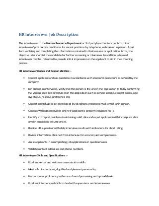 HR Interviewer Job Description
The Interviewers in the Human Resource Department or 3rd party head hunters perform initial
interviews of prospective candidates for vacant positions by telephone, webcam or in person. Apart
from verifying and completing the information contained in their resume or application forms, the
objective is to shortlist the candidate for further screening or interviews. In addition, a trained
interviewer may be instructed to provide initial impression on the applicant to aid in the screening
process.
HR Interviewer Duties and Responsibilities :•

Contact applicant and ask questions in accordance with standards procedure as defined by the
company.

•

For phoned-in interviews, verify that the person is the one in the application form by confirming
the various specified information in the application such as person’s name, contact points, age,
civil status, religious preference, etc.

•

Contact individuals to be interviewed by telephone, registered mail, email, or in person.

•

Conduct Webcam interviews online if applicant is properly equipped for it.

•

Identify and report problems in obtaining valid data and reject applicants with incomplete data
or with suspicious circumstances.

•

Provide HR supervisor with daily interview results with indications for short listing.

•

Review information obtained from interview for accuracy and completeness.

•

Assist applicants in accomplishing job applications or questionnaires.

•

Validate contact addresses and phone numbers.

HR Interviewer Skills and Specifications :•

Excellent verbal and written communication skills.

•

Must exhibit courteous, dignified and pleasant personality.

•

Has computer proficiency in the use of word processing and spreadsheets.

•

Excellent interpersonal skills to deal with supervisors and interviewees.

 