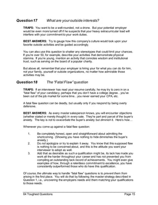 64 Toughest Questions Page 15
Question17 What are youroutside interests?
TRAPS: You want to be a well-rounded, not a drone. But your potential employer
would be even more turned off if he suspects that your heavy extracurricular load will
interfere with your commitment to your work duties.
BEST ANSWERS: Try to gauge how this company’s culture would look upon your
favorite outside activities and be guided accordingly.
You can also use this question to shatter any stereotypes that could limit your chances.
If you’re over 50, for example, describe your activities that demonstrate physical
stamina. If you’re young, mention an activity that connotes wisdom and institutional
trust, such as serving on the board of a popular charity.
But above all, remember that your employer is hiring your for what you can do for him,
not your family, yourself or outside organizations, no matter how admirable those
activities may be.
Question18 The “Fatal Flaw”question
TRAPS: If an interviewer has read your resume carefully, he may try to zero in on a
“fatal flaw” of your candidacy, perhaps that you don’t have a college degree…you’ve
been out of the job market for some time…you never earned your CPA, etc.
A fatal flaw question can be deadly, but usually only if you respond by being overly
defensive.
BEST ANSWERS: As every master salesperson knows, you will encounter objections
(whether stated or merely thought) in every sale. They’re part and parcel of the buyer’s
anxiety. The key is not to exacerbate the buyer’s anxiety but diminish it. Here’s how…
Whenever you come up against a fatal flaw question:
1. Be completely honest, open and straightforward about admitting the
shortcoming. (Showing you have nothing to hide diminishes the buyer’s
anxiety.)
2. Do not apologize or try to explain it away. You know that this supposed flaw
is nothing to be concerned about, and this is the attitude you want your
interviewer to adopt as well.
3. Add that as desirable as such a qualification might be, its lack has made you
work all the harder throughout your career and has not prevented you from
compiling an outstanding tack record of achievements. You might even give
examples of how, through a relentless commitment to excellence, you have
consistently outperformed those who do have this qualification.
Of course, the ultimate way to handle “fatal flaw” questions is to prevent them from
arising in the first place. You will do that by following the master strategy described in
Question 1, i.e., uncovering the employers needs and them matching your qualifications
to those needs.
 