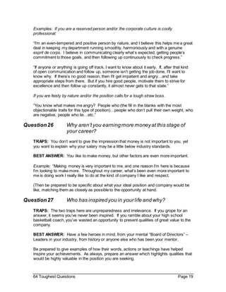 64 Toughest Questions Page 19
Examples: If you are a reserved person and/or the corporate culture is coolly
professional:
“I’m an even-tempered and positive person by nature, and I believe this helps me a great
deal in keeping my department running smoothly, harmoniously and with a genuine
esprit de corps. I believe in communicating clearly what’s expected, getting people’s
commitment to those goals, and then following up continuously to check progress.”
“If anyone or anything is going off track, I want to know about it early. If, after that kind
of open communication and follow up, someone isn’t getting the job done, I’ll want to
know why. If there’s no good reason, then I’ll get impatient and angry…and take
appropriate steps from there. But if you hire good people, motivate them to strive for
excellence and then follow up constantly, it almost never gets to that state.”
If you are feisty by nature and/or the position calls for a tough straw boss.
“You know what makes me angry? People who (the fill in the blanks with the most
objectionable traits for this type of position)…people who don’t pull their own weight, who
are negative, people who lie…etc.”
Question26 Why aren’tyou earningmore moneyat this stage of
your career?
TRAPS: You don’t want to give the impression that money is not important to you, yet
you want to explain why your salary may be a little below industry standards.
BEST ANSWER: You like to make money, but other factors are even more important.
Example: “Making money is very important to me, and one reason I’m here is because
I’m looking to make more. Throughout my career, what’s been even more important to
me is doing work I really like to do at the kind of company I like and respect.
(Then be prepared to be specific about what your ideal position and company would be
like, matching them as closely as possible to the opportunity at hand.
Question27 Who has inspiredyou in yourlife and why?
TRAPS: The two traps here are unpreparedness and irrelevance. If you grope for an
answer, it seems you’ve never been inspired. If you ramble about your high school
basketball coach, you’ve wasted an opportunity to present qualities of great value to the
company.
BEST ANSWER: Have a few heroes in mind, from your mental “Board of Directors” –
Leaders in your industry, from history or anyone else who has been your mentor.
Be prepared to give examples of how their words, actions or teachings have helped
inspire your achievements. As always, prepare an answer which highlights qualities that
would be highly valuable in the position you are seeking.
 