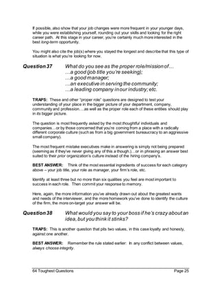 64 Toughest Questions Page 25
If possible, also show that your job changes were more frequent in your younger days,
while you were establishing yourself, rounding out your skills and looking for the right
career path. At this stage in your career, you’re certainly much more interested in the
best long-term opportunity.
You might also cite the job(s) where you stayed the longest and describe that this type of
situation is what you’re looking for now.
Question37 What do you see as the proper role/missionof…
…a good (job title you’re seeking);
…a good manager;
…an executive in serving the community;
…a leading company inour industry;etc.
TRAPS: These and other “proper role” questions are designed to test your
understanding of your place in the bigger picture of your department, company,
community and profession….as well as the proper role each of these entities should play
in its bigger picture.
The question is most frequently asked by the most thoughtful individuals and
companies…or by those concerned that you’re coming from a place with a radically
different corporate culture (such as from a big government bureaucracy to an aggressive
small company).
The most frequent mistake executives make in answering is simply not being prepared
(seeming as if they’ve never giving any of this a though.)…or in phrasing an answer best
suited to their prior organization’s culture instead of the hiring company’s.
BEST ANSWER: Think of the most essential ingredients of success for each category
above – your job title, your role as manager, your firm’s role, etc.
Identify at least three but no more than six qualities you feel are most important to
success in each role. Then commit your response to memory.
Here, again, the more information you’ve already drawn out about the greatest wants
and needs of the interviewer, and the more homework you’ve done to identify the culture
of the firm, the more on-target your answer will be.
Question38 What would you say to your boss if he’s crazy aboutan
idea,but you think it stinks?
TRAPS: This is another question that pits two values, in this case loyalty and honesty,
against one another.
BEST ANSWER: Remember the rule stated earlier: In any conflict between values,
always choose integrity.
 