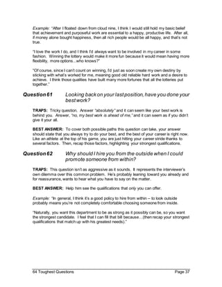 64 Toughest Questions Page 37
Example: “After I floated down from cloud nine, I think I would still hold my basic belief
that achievement and purposeful work are essential to a happy, productive life. After all,
if money alone bought happiness, then all rich people would be all happy, and that’s not
true.
“I love the work I do, and I think I’d always want to be involved in my career in some
fashion. Winning the lottery would make it more fun because it would mean having more
flexibility, more options...who knows?”
“Of course, since I can’t count on winning, I’d just as soon create my own destiny by
sticking with what’s worked for me, meaning good old reliable hard work and a desire to
achieve. I think those qualities have built many more fortunes that all the lotteries put
together.”
Question61 Looking backon your lastposition,have you done your
bestwork?
TRAPS: Tricky question. Answer “absolutely” and it can seem like your best work is
behind you. Answer, “no, my best work is ahead of me,” and it can seem as if you didn’t
give it your all.
BEST ANSWER: To cover both possible paths this question can take, your answer
should state that you always try to do your best, and the best of your career is right now.
Like an athlete at the top of his game, you are just hitting your career stride thanks to
several factors. Then, recap those factors, highlighting your strongest qualifications.
Question62 Why should I hire you from the outside when I could
promote someone from within?
TRAPS: This question isn’t as aggressive as it sounds. It represents the interviewer’s
own dilemma over this common problem. He’s probably leaning toward you already and
for reassurance, wants to hear what you have to say on the matter.
BEST ANSWER: Help him see the qualifications that only you can offer.
Example: “In general, I think it’s a good policy to hire from within – to look outside
probably means you’re not completely comfortable choosing someone from inside.
“Naturally, you want this department to be as strong as it possibly can be, so you want
the strongest candidate. I feel that I can fill that bill because…(then recap your strongest
qualifications that match up with his greatest needs).”
 