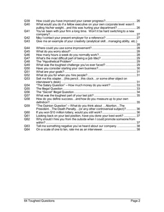 64 Toughest Questions Page 2
Q39 How could you have improved your career progress?...................................... 26
Q40 What would you do if a fellow executive on your own corporate level wasn’t
pulling his/her weight…and this was hurting your department? ....................... 26
Q41 You’ve been with your firm a long time. Won’t it be hard switching to a new
company?........................................................................................................... 27
Q42 May I contact your present employer for a reference? ..................................... 27
Q43 Give me an example of your creativity (analytical skill…managing ability, etc.)
................................................................................................................... 28
Q44 Where could you use some improvement?....................................................... 28
Q45 What do you worry about?................................................................................. 28
Q46 How many hours a week do you normally work?.............................................. 28
Q47 What’s the most difficult part of being a (job title)? ........................................... 29
Q48 The “Hypothetical Problem” ............................................................................... 29
Q49 What was the toughest challenge you’ve ever faced?...................................... 29
Q50 Have you consider starting your own business?............................................... 30
Q51 What are your goals?......................................................................................... 31
Q52 What do you for when you hire people?............................................................ 31
Q53 Sell me this stapler…(this pencil…this clock…or some other object on
interviewer’s desk). ............................................................................................ 31
Q54 “The Salary Question” – How much money do you want? ............................... 33
Q55 The Illegal Question........................................................................................... 33
Q56 The “Secret” Illegal Question............................................................................. 34
Q57 What was the toughest part of your last job? .................................................... 35
Q58 How do you define success…and how do you measure up to your own
definition?........................................................................................................... 35
Q59 “The Opinion Question” – What do you think about …Abortion…The
President…The Death Penalty…(or any other controversial subject)? ............ 36
Q60 If you won $10 million lottery, would you still work?.......................................... 36
Q61 Looking back on your last position, have you done your best work? ............... 37
Q62 Why should I hire you from the outside when I could promote someone from
within? ................................................................................................................ 37
Q63 Tell me something negative you’ve heard about our company…..................... 38
Q64 On a scale of one to ten, rate me as an interviewer. ........................................ 38
 
