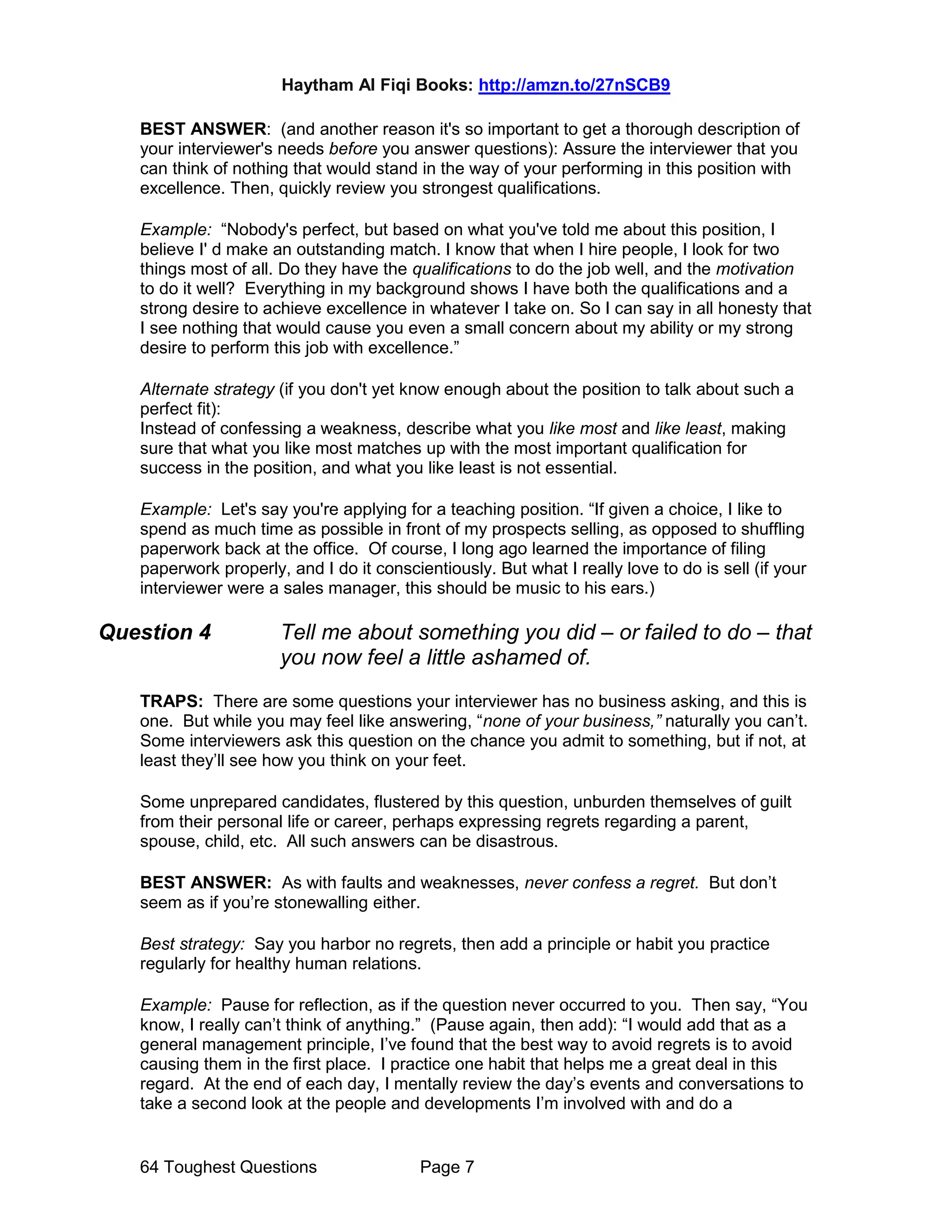 Haytham Al Fiqi Books: http://amzn.to/27nSCB9
64 Toughest Questions Page 7
BEST ANSWER: (and another reason it's so important to get a thorough description of
your interviewer's needs before you answer questions): Assure the interviewer that you
can think of nothing that would stand in the way of your performing in this position with
excellence. Then, quickly review you strongest qualifications.
Example: “Nobody's perfect, but based on what you've told me about this position, I
believe I' d make an outstanding match. I know that when I hire people, I look for two
things most of all. Do they have the qualifications to do the job well, and the motivation
to do it well? Everything in my background shows I have both the qualifications and a
strong desire to achieve excellence in whatever I take on. So I can say in all honesty that
I see nothing that would cause you even a small concern about my ability or my strong
desire to perform this job with excellence.”
Alternate strategy (if you don't yet know enough about the position to talk about such a
perfect fit):
Instead of confessing a weakness, describe what you like most and like least, making
sure that what you like most matches up with the most important qualification for
success in the position, and what you like least is not essential.
Example: Let's say you're applying for a teaching position. “If given a choice, I like to
spend as much time as possible in front of my prospects selling, as opposed to shuffling
paperwork back at the office. Of course, I long ago learned the importance of filing
paperwork properly, and I do it conscientiously. But what I really love to do is sell (if your
interviewer were a sales manager, this should be music to his ears.)
Question 4 Tell me about something you did – or failed to do – that
you now feel a little ashamed of.
TRAPS: There are some questions your interviewer has no business asking, and this is
one. But while you may feel like answering, “none of your business,” naturally you can’t.
Some interviewers ask this question on the chance you admit to something, but if not, at
least they’ll see how you think on your feet.
Some unprepared candidates, flustered by this question, unburden themselves of guilt
from their personal life or career, perhaps expressing regrets regarding a parent,
spouse, child, etc. All such answers can be disastrous.
BEST ANSWER: As with faults and weaknesses, never confess a regret. But don’t
seem as if you’re stonewalling either.
Best strategy: Say you harbor no regrets, then add a principle or habit you practice
regularly for healthy human relations.
Example: Pause for reflection, as if the question never occurred to you. Then say, “You
know, I really can’t think of anything.” (Pause again, then add): “I would add that as a
general management principle, I’ve found that the best way to avoid regrets is to avoid
causing them in the first place. I practice one habit that helps me a great deal in this
regard. At the end of each day, I mentally review the day’s events and conversations to
take a second look at the people and developments I’m involved with and do a
 